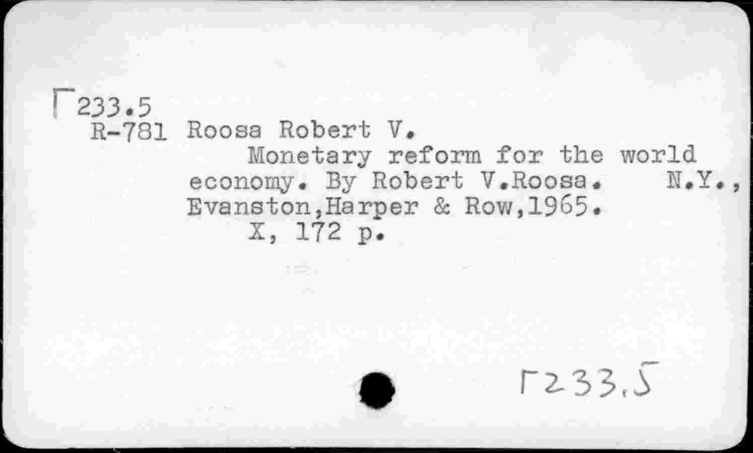 ﻿r233.5
R-781 Roosa Robert V.
Monetary reform for the world economy. By Robert V.Roosa.	N.Y.,
Evanston,Harper & Row,1965.
X, 172 p.